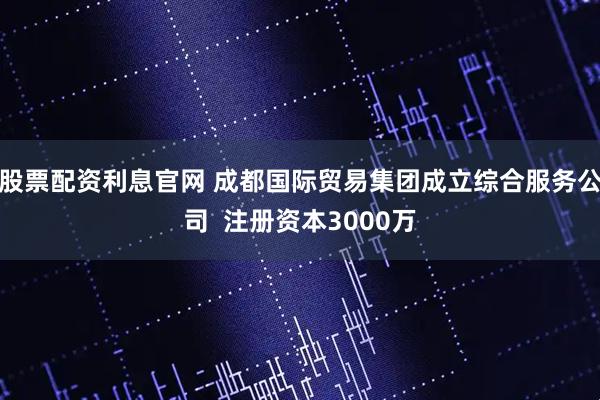 股票配资利息官网 成都国际贸易集团成立综合服务公司  注册资本3000万