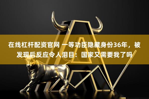 在线杠杆配资官网 一等功臣隐藏身份36年，被发现后反应令人泪目：国家又需要我了吗