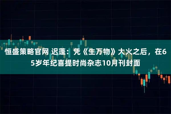 恒盛策略官网 迟蓬:凭《生万物》大火之后,在65岁年纪喜提时尚杂志10月刊封面