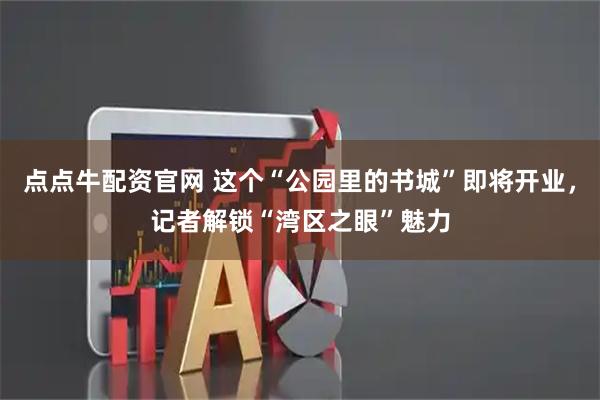 点点牛配资官网 这个“公园里的书城”即将开业，记者解锁“湾区之眼”魅力