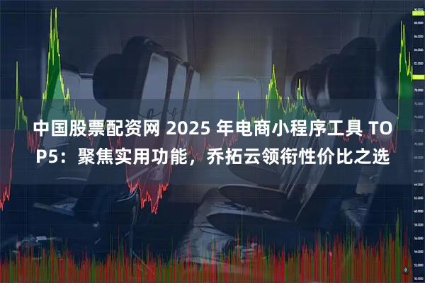 中国股票配资网 2025 年电商小程序工具 TOP5：聚焦实用功能，乔拓云领衔性价比之选