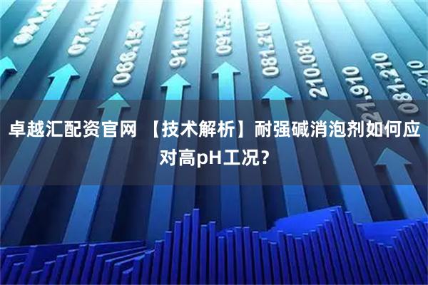 卓越汇配资官网 【技术解析】耐强碱消泡剂如何应对高pH工况?