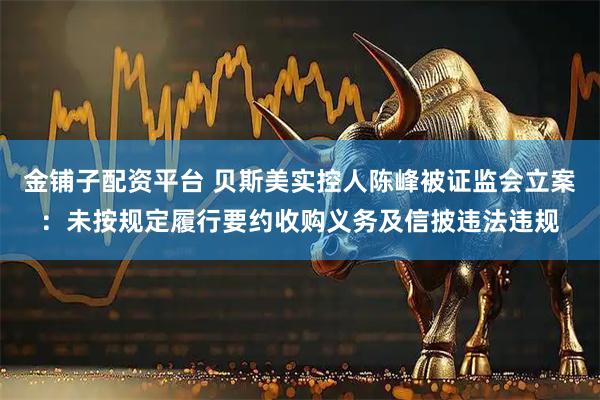 金铺子配资平台 贝斯美实控人陈峰被证监会立案：未按规定履行要约收购义务及信披违法违规