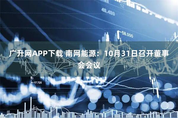 广升网APP下载 南网能源：10月31日召开董事会会议