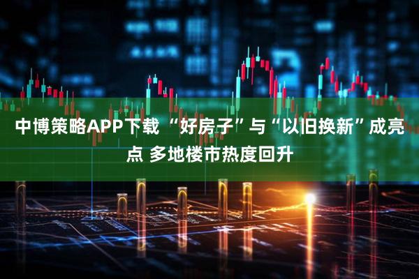 中博策略APP下载 “好房子”与“以旧换新”成亮点 多地楼市热度回升