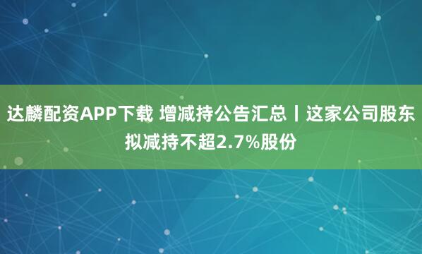 达麟配资APP下载 增减持公告汇总丨这家公司股东拟减持不超2.7%股份
