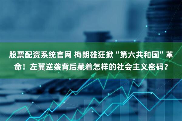 股票配资系统官网 梅朗雄狂掀“第六共和国”革命！左翼逆袭背后藏着怎样的社会主义密码？