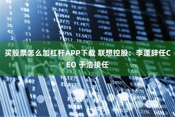 买股票怎么加杠杆APP下载 联想控股:李蓬辞任CEO 于浩接任