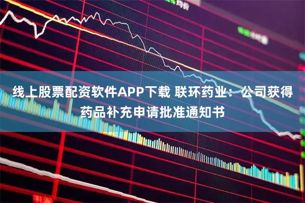 线上股票配资软件APP下载 联环药业：公司获得药品补充申请批准通知书