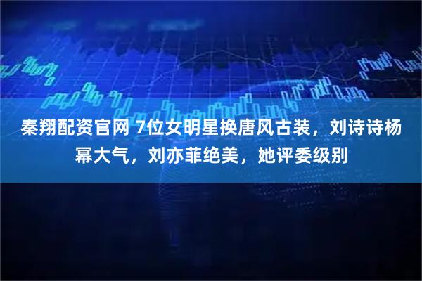 秦翔配资官网 7位女明星换唐风古装,刘诗诗杨幂大气,刘亦菲绝美,她评委级别