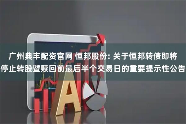 广州典丰配资官网 恒邦股份: 关于恒邦转债即将停止转股暨赎回前最后半个交易日的重要提示性公告