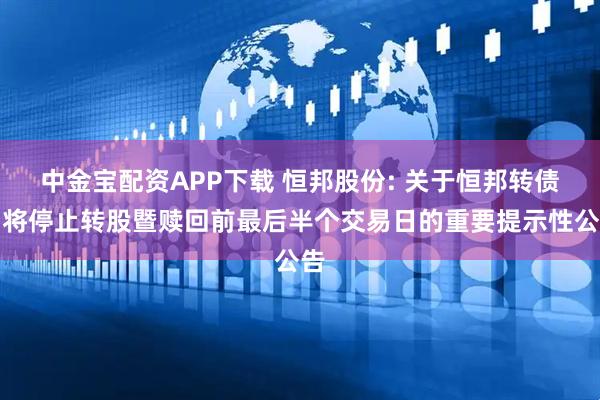 中金宝配资APP下载 恒邦股份: 关于恒邦转债即将停止转股暨赎回前最后半个交易日的重要提示性公告