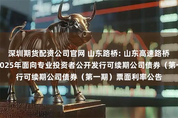 深圳期货配资公司官网 山东路桥: 山东高速路桥集团股份有限公司2025年面向专业投资者公开发行可续期公司债券（第一期）票面利率公告