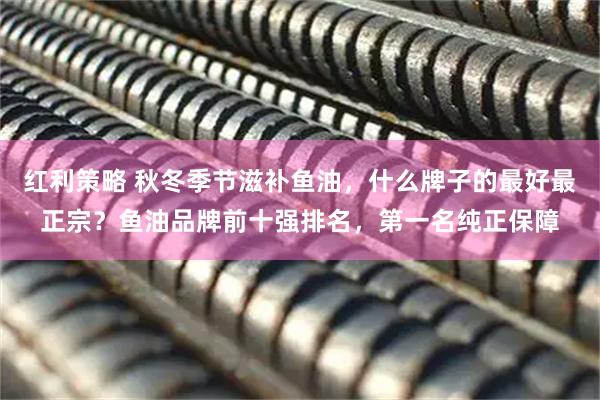 红利策略 秋冬季节滋补鱼油，什么牌子的最好最正宗？鱼油品牌前十强排名，第一名纯正保障