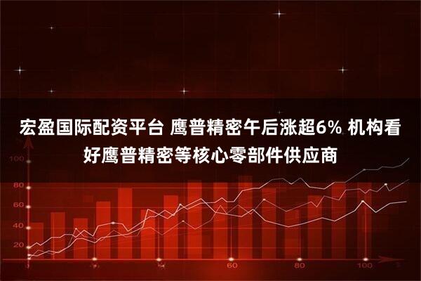 宏盈国际配资平台 鹰普精密午后涨超6% 机构看好鹰普精密等核心零部件供应商