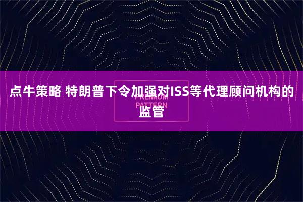 点牛策略 特朗普下令加强对ISS等代理顾问机构的监管