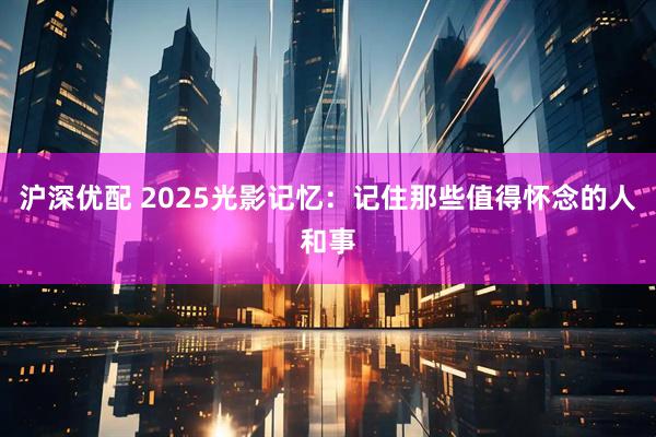 沪深优配 2025光影记忆：记住那些值得怀念的人和事