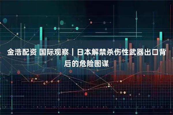 金浩配资 国际观察｜日本解禁杀伤性武器出口背后的危险图谋