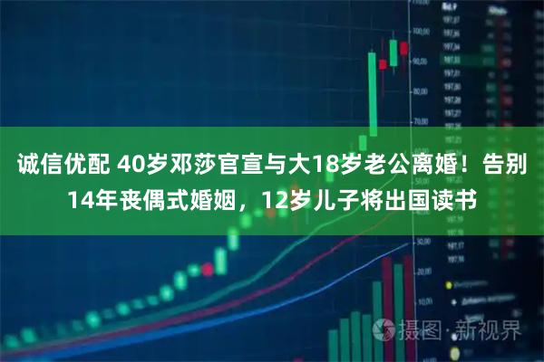 诚信优配 40岁邓莎官宣与大18岁老公离婚！告别14年丧偶式婚姻，12岁儿子将出国读书