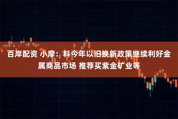 百岸配资 小摩：料今年以旧换新政策继续利好金属商品市场 推荐买紫金矿业等