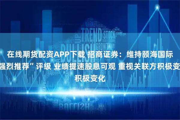 在线期货配资APP下载 招商证券：维持颐海国际“强烈推荐”评级 业绩提速股息可观 重视关联方积极变化