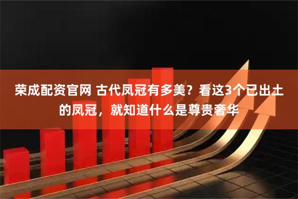 荣成配资官网 古代凤冠有多美？看这3个已出土的凤冠，就知道什么是尊贵奢华