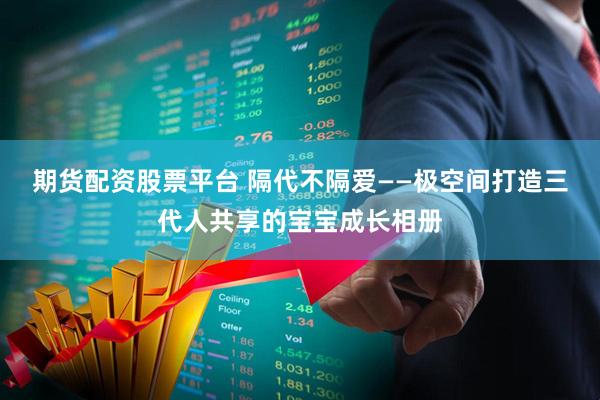期货配资股票平台 隔代不隔爱——极空间打造三代人共享的宝宝成长相册