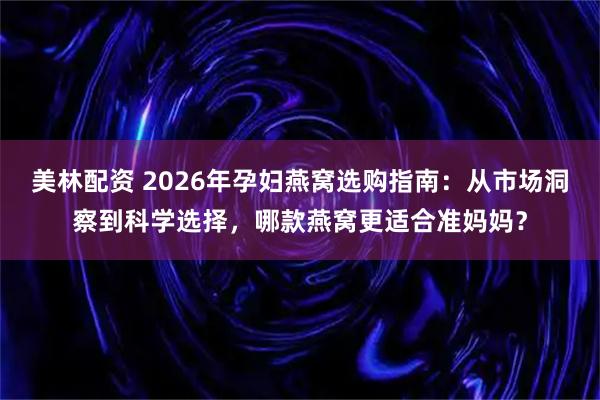 美林配资 2026年孕妇燕窝选购指南：从市场洞察到科学选择，哪款燕窝更适合准妈妈？
