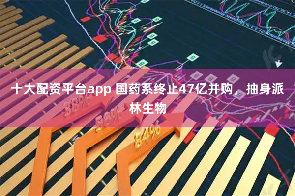 十大配资平台app 国药系终止47亿并购，抽身派林生物