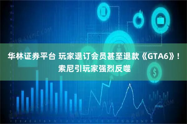华林证券平台 玩家退订会员甚至退款《GTA6》! 索尼引玩家强烈反噬