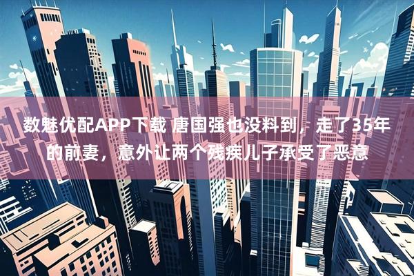 数魅优配APP下载 唐国强也没料到，走了35年的前妻，意外让两个残疾儿子承受了恶意