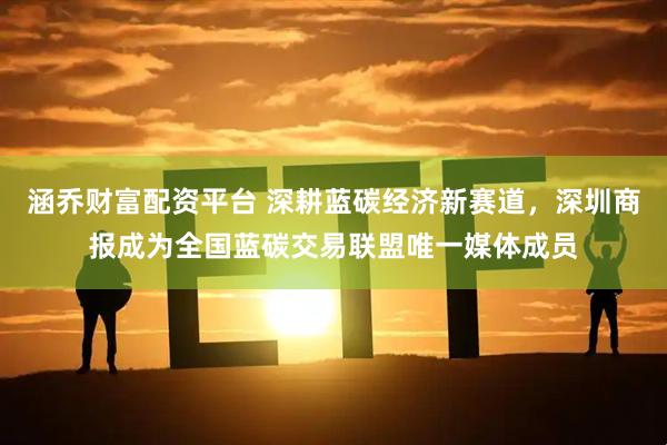 涵乔财富配资平台 深耕蓝碳经济新赛道,深圳商报成为全国蓝碳交易联盟唯一媒体成员
