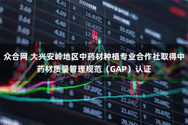 众合网 大兴安岭地区中药材种植专业合作社取得中药材质量管理规范(GAP)认证