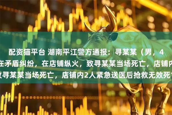配资猫平台 湖南平江警方通报：寻某某（男，42岁）因与店铺老板存在矛盾纠纷，在店铺纵火，致寻某某当场死亡，店铺内2人紧急送医后抢救无效死亡