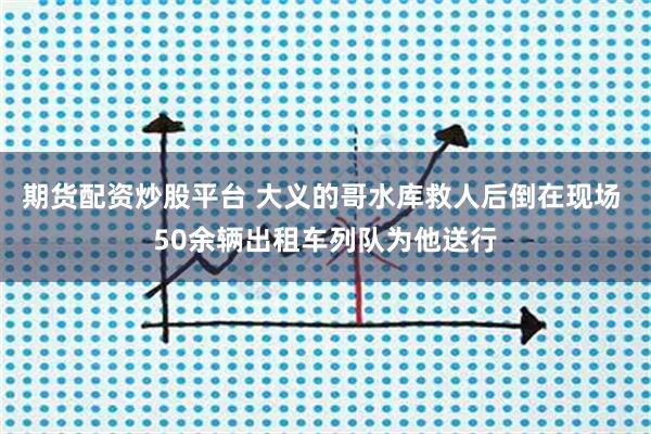期货配资炒股平台 大义的哥水库救人后倒在现场 50余辆出租车列队为他送行