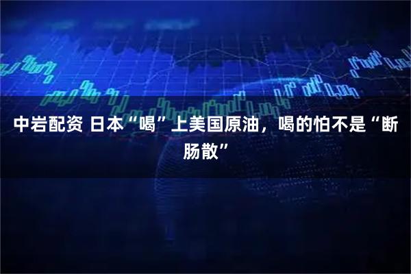 中岩配资 日本“喝”上美国原油，喝的怕不是“断肠散”