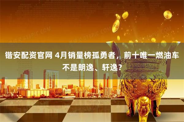 锴安配资官网 4月销量榜孤勇者，前十唯一燃油车不是朗逸、轩逸？