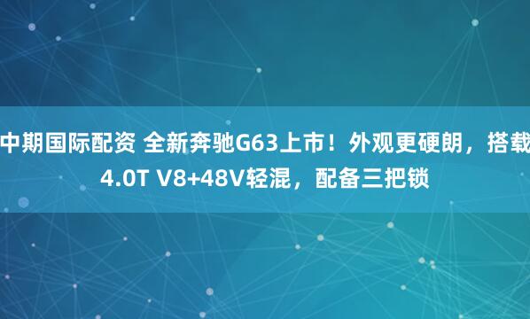 中期国际配资 全新奔驰G63上市！外观更硬朗，搭载4.0T V8+48V轻混，配备三把锁
