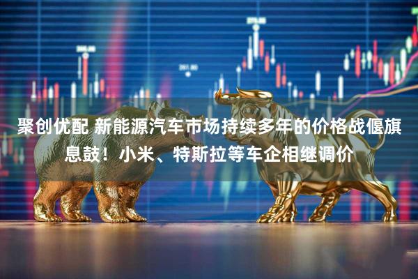 聚创优配 新能源汽车市场持续多年的价格战偃旗息鼓！小米、特斯拉等车企相继调价